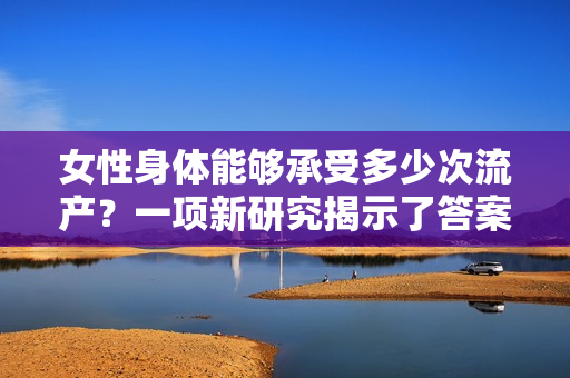 女性身体能够承受多少次流产?一项新研究揭示了答案 女性身体能够承受多少次流产?一项新研究揭示了答案