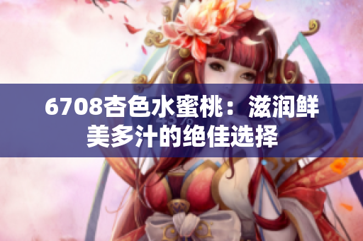 6708杏色水蜜桃：滋润鲜美多汁的绝佳选择