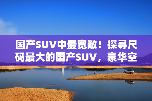 国产SUV中最宽敞！探寻尺码最大的国产SUV，豪华空间尽显实力