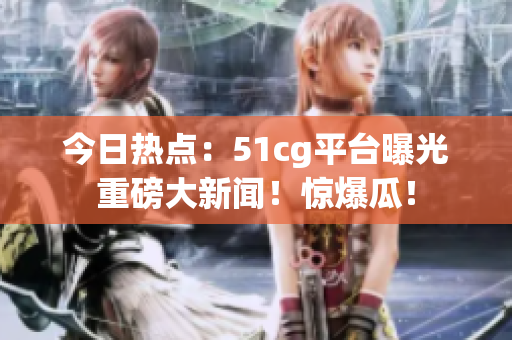 今日热点：51cg平台曝光重磅大新闻！惊爆瓜！
