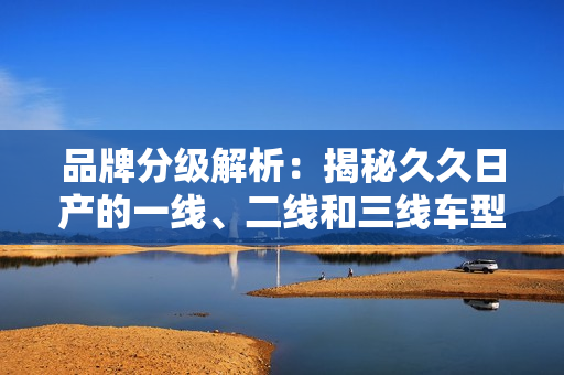 品牌分级解析：揭秘久久日产的一线、二线和三线车型差异