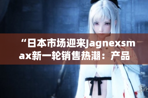 “日本市场迎来Jagnexsmax新一轮销售热潮：产品备受关注！”