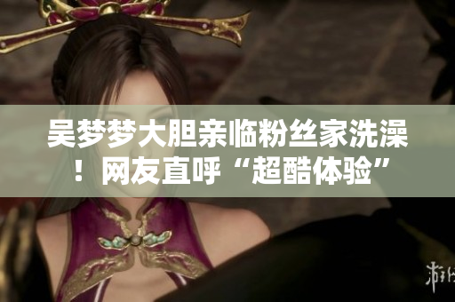 吴梦梦大胆亲临粉丝家洗澡！网友直呼“超酷体验”