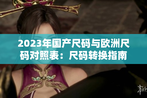 2023年国产尺码与欧洲尺码对照表:尺码转换指南 2023年国产尺码与欧洲尺码对照表:尺码转换指南