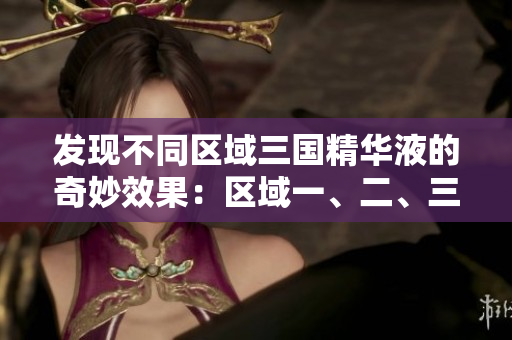 发现不同区域三国精华液的奇妙效果：区域一、二、三国产精华液的功效解析