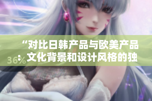 “对比日韩产品与欧美产品:文化背景和设计风格的独特差异” “对比日韩产品与欧美产品:文化背景和设计风格的独特差异”