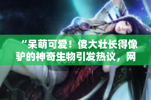 “呆萌可爱！傻大壮长得像驴的神奇生物引发热议，网友纷纷点赞惊奇之处！”