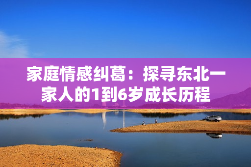 家庭情感纠葛：探寻东北一家人的1到6岁成长历程