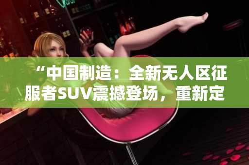“中国制造：全新无人区征服者SUV震撼登场，重新定义越野探险！”