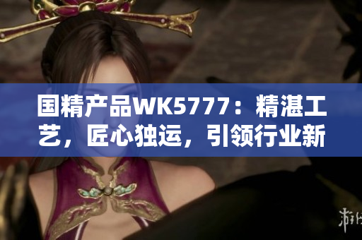 国精产品WK5777：精湛工艺，匠心独运，引领行业新潮流
