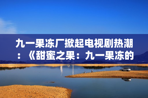 九一果冻厂掀起电视剧热潮：《甜蜜之果：九一果冻的故事》
