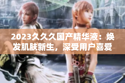 2023久久久国产精华液：焕发肌肤新生，深受用户喜爱的独特特点！