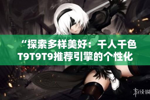 “探索多样美好：千人千色T9T9T9推荐引擎的个性化奥秘”