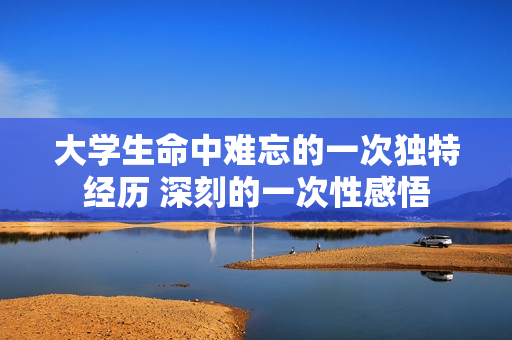 大学生命中难忘的一次独特经历 深刻的一次性感悟