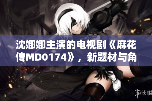 沈娜娜主演的电视剧《麻花传MD0174》，新题材与角色彰显魅力