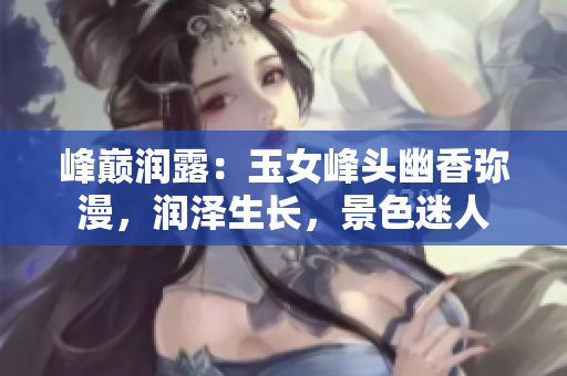 峰巅润露：玉女峰头幽香弥漫，润泽生长，景色迷人
