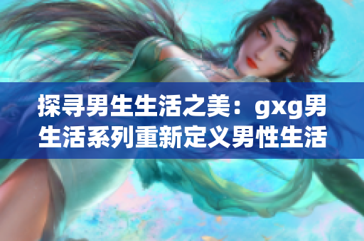 探寻男生生活之美：gxg男生活系列重新定义男性生活方式