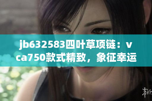 jb632583四叶草项链：vca750款式精致，象征幸运与美好的选择