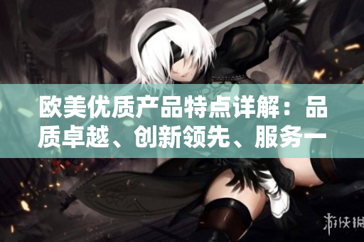 欧美优质产品特点详解:品质卓越、创新领先、服务一流 欧美优质产品特点详解:品质卓越、创新领先、服务一流