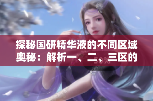 探秘国研精华液的不同区域奥秘：解析一、二、三区的特色与差异