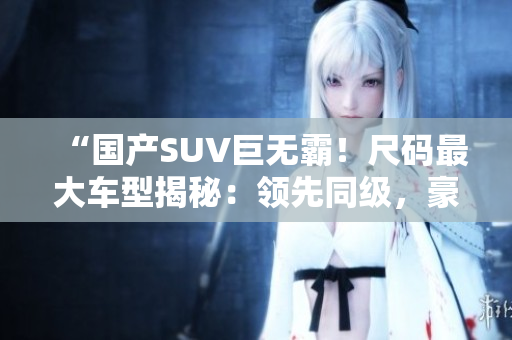 “国产SUV巨无霸!尺码最大车型揭秘:领先同级,豪华舒适引领潮流!” “国产SUV巨无霸!尺码最大车型揭秘:领先同级,豪华舒适引领潮流!”