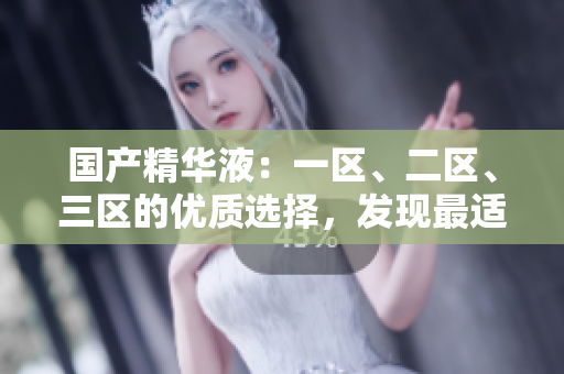 国产精华液：一区、二区、三区的优质选择，发现最适合你的护肤宝藏！