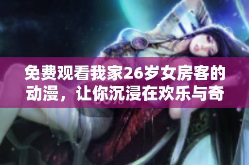 免费观看我家26岁女房客的动漫,让你沉浸在欢乐与奇幻的世界 免费观看我家26岁女房客的动漫,让你沉浸在欢乐与奇幻的世界