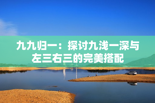 九九归一:探讨九浅一深与左三右三的完美搭配 九九归一:探讨九浅一深与左三右三的完美搭配