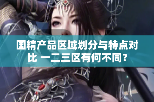 国精产品区域划分与特点对比 一二三区有何不同？