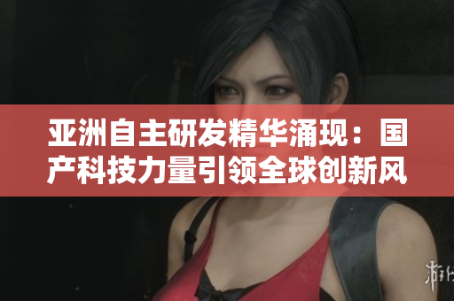 亚洲自主研发精华涌现:国产科技力量引领全球创新风潮 亚洲自主研发精华涌现:国产科技力量引领全球创新风潮