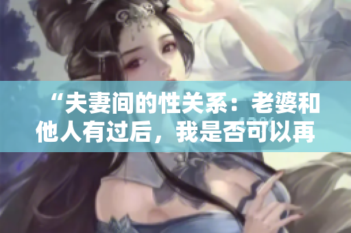 “夫妻间的性关系:老婆和他人有过后,我是否可以再接受?” “夫妻间的性关系:老婆和他人有过后,我是否可以再接受?”