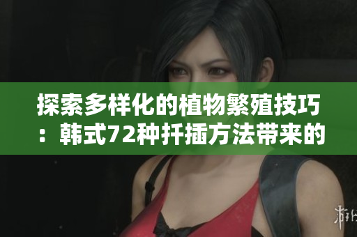 探索多样化的植物繁殖技巧:韩式72种扦插方法带来的绿色奇迹 探索多样化的植物繁殖技巧:韩式72种扦插方法带来的绿色奇迹