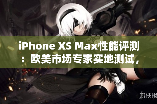 iPhone XS Max性能评测:欧美市场专家实地测试,深度解析性能表现 iPhone XS Max性能评测:欧美市场专家实地测试,深度解析性能表现