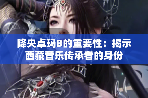 降央卓玛B的重要性:揭示西藏音乐传承者的身份 降央卓玛B的重要性:揭示西藏音乐传承者的身份