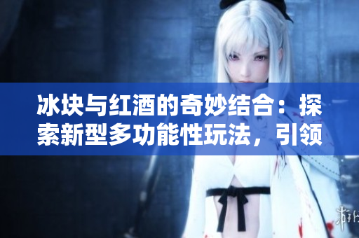 冰块与红酒的奇妙结合:探索新型多功能性玩法,引领双重感官体验的新潮流 冰块与红酒的奇妙结合:探索新型多功能性玩法,引领双重感官体验的新潮流