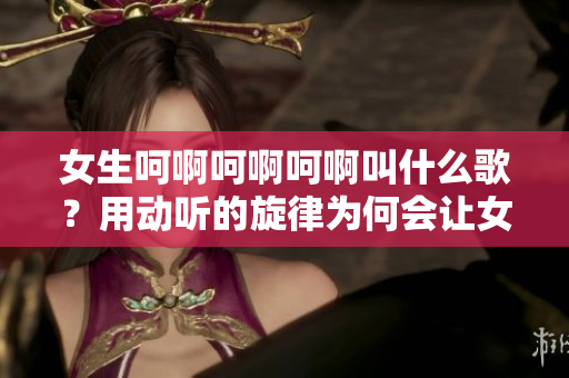 女生呵啊呵啊呵啊叫什么歌?用动听的旋律为何会让女孩情绪飘荡 女生呵啊呵啊呵啊叫什么歌?用动听的旋律为何会让女孩情绪飘荡