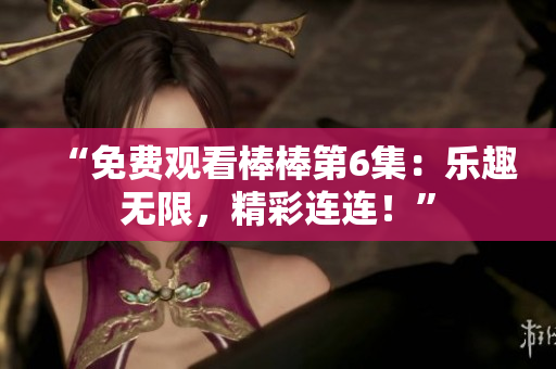 “免费观看棒棒第6集:乐趣无限,精彩连连!” “免费观看棒棒第6集:乐趣无限,精彩连连!”