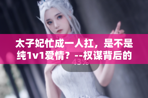 太子妃忙成一人扛,是不是纯1v1爱情?--权谋背后的爱与责任 太子妃忙成一人扛,是不是纯1v1爱情?--权谋背后的爱与责任