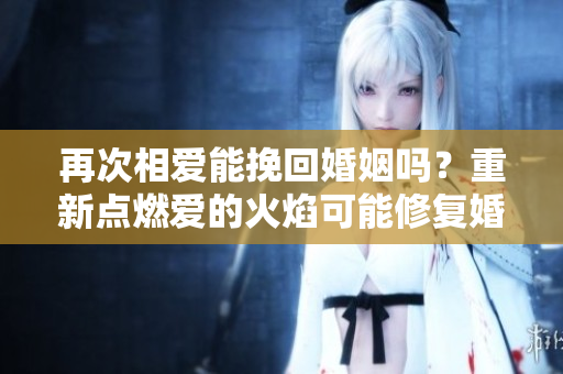 再次相爱能挽回婚姻吗?重新点燃爱的火焰可能修复婚姻吗? 再次相爱能挽回婚姻吗?重新点燃爱的火焰可能修复婚姻吗?