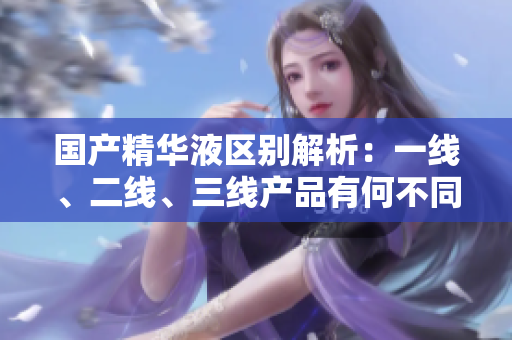 国产精华液区别解析:一线、二线、三线产品有何不同? 国产精华液区别解析:一线、二线、三线产品有何不同?