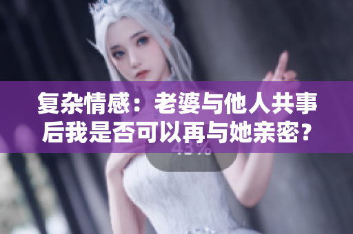 复杂情感:老婆与他人共事后我是否可以再与她亲密? 复杂情感:老婆与他人共事后我是否可以再与她亲密?