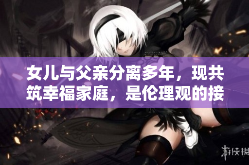 女儿与父亲分离多年，现共筑幸福家庭，是伦理观的接受还是挑战