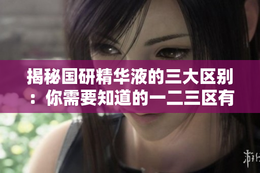 揭秘国研精华液的三大区别:你需要知道的一二三区有何不同 揭秘国研精华液的三大区别:你需要知道的一二三区有何不同