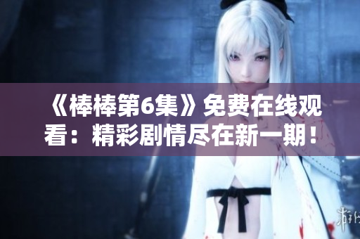 《棒棒第6集》免费在线观看:精彩剧情尽在新一期! 《棒棒第6集》免费在线观看:精彩剧情尽在新一期!