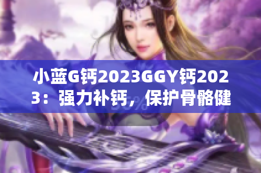 小蓝G钙2023GGY钙2023:强力补钙,保护骨骼健康 小蓝G钙2023GGY钙2023:强力补钙,保护骨骼健康