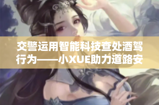 交警运用智能科技查处酒驾行为——小XUE助力道路安全 交警运用智能科技查处酒驾行为——小XUE助力道路安全