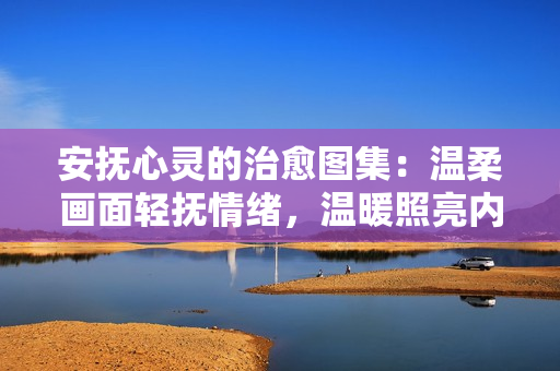 安抚心灵的治愈图集:温柔画面轻抚情绪,温暖照亮内心角落 安抚心灵的治愈图集:温柔画面轻抚情绪,温暖照亮内心角落
