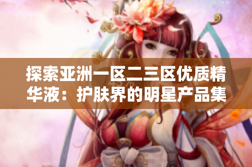 探索亚洲一区二三区优质精华液:护肤界的明星产品集锦 探索亚洲一区二三区优质精华液:护肤界的明星产品集锦
