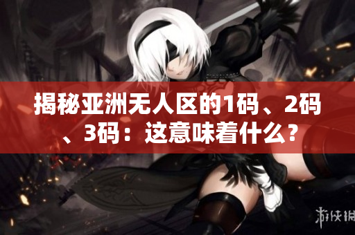 揭秘亚洲无人区的1码、2码、3码:这意味着什么? 揭秘亚洲无人区的1码、2码、3码:这意味着什么?