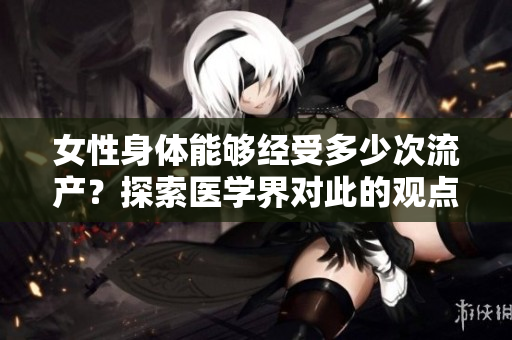 女性身体能够经受多少次流产?探索医学界对此的观点 女性身体能够经受多少次流产?探索医学界对此的观点